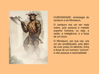 CURIOSIDADE: simbologia do
centauro e do Minotauro.
O centauro era um ser mais
nobre, pois possuía a metade
superior humana, ou seja, a
razão, a inteligência, e a força
de um touro.
O Minotauro, por sua vez, era
um ser amaldiçoado, pois além
de viver preso no labirinto, tinha
a força de um humano “comum”
e não possuía a racionalidade
 