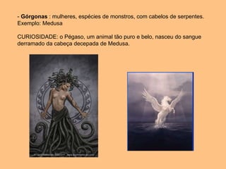 - Górgonas : mulheres, espécies de monstros, com cabelos de serpentes.
Exemplo: Medusa
CURIOSIDADE: o Pégaso, um animal tão puro e belo, nasceu do sangue
derramado da cabeça decepada de Medusa.
 