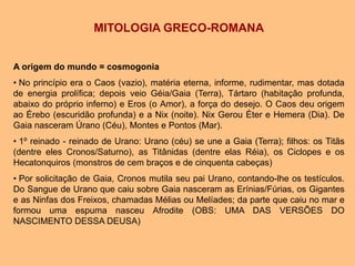 MITOLOGIA GRECO-ROMANA
A origem do mundo = cosmogonia
• No princípio era o Caos (vazio), matéria eterna, informe, rudimentar, mas dotada
de energia prolífica; depois veio Géia/Gaia (Terra), Tártaro (habitação profunda,
abaixo do próprio inferno) e Eros (o Amor), a força do desejo. O Caos deu origem
ao Érebo (escuridão profunda) e a Nix (noite). Nix Gerou Éter e Hemera (Dia). De
Gaia nasceram Úrano (Céu), Montes e Pontos (Mar).
• 1º reinado - reinado de Urano: Urano (céu) se une a Gaia (Terra); filhos: os Titãs
(dentre eles Cronos/Saturno), as Titânidas (dentre elas Réia), os Ciclopes e os
Hecatonquiros (monstros de cem braços e de cinquenta cabeças)
• Por solicitação de Gaia, Cronos mutila seu pai Urano, contando-lhe os testículos.
Do Sangue de Urano que caiu sobre Gaia nasceram as Erínias/Fúrias, os Gigantes
e as Ninfas dos Freixos, chamadas Mélias ou Melíades; da parte que caiu no mar e
formou uma espuma nasceu Afrodite (OBS: UMA DAS VERSÕES DO
NASCIMENTO DESSA DEUSA)
 