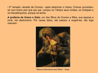 • 2º reinado: reinado de Cronos - após destronar o Urano, Cronos converteu-
se num tirano pior que seu pai. Lançou no Tártaro seus irmãos, os Ciclopes e
os Hecatônquiros, porque os temia.
A profecia de Urano e Gaia: um dos filhos de Cronos e Réia, sua esposa e
irmã, iria destroná-lo. Por causa disso, ele passou a engoli-los, tão logo
nasciam.
“Saturno devorando seus filhos” - Goya
 