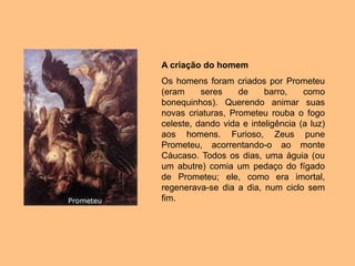 A criação do homem
Os homens foram criados por Prometeu
(eram seres de barro, como
bonequinhos). Querendo animar suas
novas criaturas, Prometeu rouba o fogo
celeste, dando vida e inteligência (a luz)
aos homens. Furioso, Zeus pune
Prometeu, acorrentando-o ao monte
Cáucaso. Todos os dias, uma águia (ou
um abutre) comia um pedaço do fígado
de Prometeu; ele, como era imortal,
regenerava-se dia a dia, num ciclo sem
fim.
 