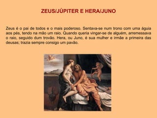 ZEUS/JÚPITER E HERA/JUNO
Zeus é o pai de todos e o mais poderoso. Sentava-se num trono com uma águia
aos pés, tendo na mão um raio. Quando queria vingar-se de alguém, arremessava
o raio, seguido dum trovão. Hera, ou Juno, é sua mulher e irmãe a primeira das
deusas; trazia sempre consigo um pavão.
 