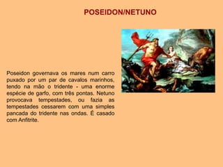 Poseidon governava os mares num carro
puxado por um par de cavalos marinhos,
tendo na mão o tridente - uma enorme
espécie de garfo, com três pontas. Netuno
provocava tempestades, ou fazia as
tempestades cessarem com uma simples
pancada do tridente nas ondas. É casado
com Anfitrite.
POSEIDON/NETUNO
 