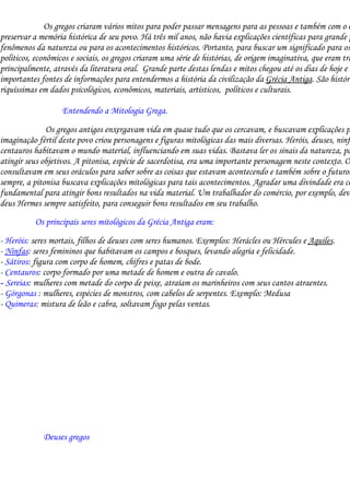 Os gregos criaram vários mitos para poder passar mensagens para as pessoas e também com o o
preservar a memória histórica de seu povo. Há três mil anos, não havia explicações científicas para grande p
fenômenos da natureza ou para os acontecimentos históricos. Portanto, para buscar um significado para os
políticos, econômicos e sociais, os gregos criaram uma série de histórias, de origem imaginativa, que eram tra
principalmente, através da literatura oral. Grande parte destas lendas e mitos chegou até os dias de hoje e s
importantes fontes de informações para entendermos a história da civilização da Grécia Antiga. São históri
riquíssimas em dados psicológicos, econômicos, materiais, artísticos, políticos e culturais.

                   Entendendo a Mitologia Grega.
              Os gregos antigos enxergavam vida em quase tudo que os cercavam, e buscavam explicações p
imaginação fértil deste povo criou personagens e figuras mitológicas das mais diversas. Heróis, deuses, ninfa
centauros habitavam o mundo material, influenciando em suas vidas. Bastava ler os sinais da natureza, pa
atingir seus objetivos. A pitonisa, espécie de sacerdotisa, era uma importante personagem neste contexto. O
consultavam em seus oráculos para saber sobre as coisas que estavam acontecendo e também sobre o futuro.
sempre, a pitonisa buscava explicações mitológicas para tais acontecimentos. Agradar uma divindade era co
fundamental para atingir bons resultados na vida material. Um trabalhador do comércio, por exemplo, deve
deus Hermes sempre satisfeito, para conseguir bons resultados em seu trabalho.
          Os principais seres mitológicos da Grécia Antiga eram:
- Heróis: seres mortais, filhos de deuses com seres humanos. Exemplos: Herácles ou Hércules e Aquiles.
- Ninfas: seres femininos que habitavam os campos e bosques, levando alegria e felicidade.
- Sátiros: figura com corpo de homem, chifres e patas de bode.
- Centauros: corpo formado por uma metade de homem e outra de cavalo.
- Sereias: mulheres com metade do corpo de peixe, atraíam os marinheiros com seus cantos atraentes.
- Górgonas : mulheres, espécies de monstros, com cabelos de serpentes. Exemplo: Medusa
- Quimeras: mistura de leão e cabra, soltavam fogo pelas ventas.




             Deuses gregos
 