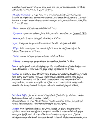 calcanhar. Morreu ao ser atingido neste local, por uma flecha arremessada por Paris.
Este evento ocorreu durante a Guerra de Tróia.

- Herácles (Hércules) - a força física era a principal qualidade deste herói. Suas
façanhas estão presentes nas histórias sobre os Doze Trabalhos de Hércules. Derrotou
monstros e cumpriu vários desafios que seriam impossíveis para os humanos. Era filho
de Zeus e Alcmena.

- Teseu - venceu o Minotauro no labirinto de Creta.
- Agamenon - guerreiro valente e forte, foi o guerreiro comandante na Guerra de Tróia.

- Perseu - foi o herói que conseguiu decapitar a Medusa.
- Ajax: herói guerreiro que também atuou nas batalhas da Guerra de Tróia.

- Édipo: único a conseguir, com sua inteligência superior, decifrar o enigma da
Esfinge. Tounou-se rei de Tebas.

- Cadmo: venceu o dragão que controlava a cidade de Tebas.
- Atlanta: heroína grega que participou da caçada ao javali de Caridon.

Zeus: é o principal deus da mitologia grega. Era considerado, na Grécia Antiga, como
o deus dos deuses. O nome Zeus em grego antigo significava “rei divino.

Deméter: na mitologia grega Deméter era a deusa da agricultura e da colheita. Era ela
quem nutria a terra com a vegetação verde. Era considerada também como a deusa
protetora do casamento e da lei sagrada. Era venerada como a responsável pelas
estações do ano. Deméter e sua filha Perséfone eram as principais personagens dos
mistérios eleusinos (rituais de iniciação realizados na cidade grega de Eleusis).


Oráculo de Delfos: foi um grande local sagrado da Grécia Antiga, dedicado ao deus
Apolo (deus da luz, sol, profecia e verdade).
Ele se localizava no pé do Monte Parnaso (região central da Grécia). No centro do
oráculo havia um grande templo em homenagem ao deus Apolo.

Ciclopes: eram figuras mitológicas na Grécia Antiga. Os gregos acreditavam na
existência destes monstros gigantes de apenas um olho. A palavra deriva do grego,
onde kylos significa círculo e ops, olho. Acredita-se que a origem destas figuras
mitológicas esteja relacionada com esqueletos de crânios de elefantes encontrados pelos
 