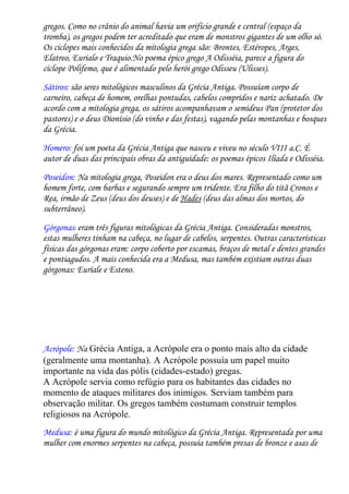 gregos. Como no crânio do animal havia um orifício grande e central (espaço da
tromba), os gregos podem ter acreditado que eram de monstros gigantes de um olho só.
Os ciclopes mais conhecidos da mitologia grega são: Brontes, Estéropes, Arges,
Elatreo, Eurialo e Traquio.No poema épico grego A Odisséia, parece a figura do
ciclope Polifemo, que é alimentado pelo herói grego Odisseu (Ulisses).
Sátiros: são seres mitológicos masculinos da Grécia Antiga. Possuíam corpo de
carneiro, cabeça de homem, orelhas pontudas, cabelos compridos e nariz achatado. De
acordo com a mitologia grega, os sátiros acompanhavam o semideus Pan (protetor dos
pastores) e o deus Dionísio (do vinho e das festas), vagando pelas montanhas e bosques
da Grécia.

Homero: foi um poeta da Grécia Antiga que nasceu e viveu no século VIII a.C. É
autor de duas das principais obras da antiguidade: os poemas épicos Ilíada e Odisséia.

Poseidon: Na mitologia grega, Poseidon era o deus dos mares. Representado como um
homem forte, com barbas e segurando sempre um tridente. Era filho do titã Cronos e
Rea, irmão de Zeus (deus dos deuses) e de Hades (deus das almas dos mortos, do
subterrâneo).

Górgonas: eram três figuras mitológicas da Grécia Antiga. Consideradas monstros,
estas mulheres tinham na cabeça, no lugar de cabelos, serpentes. Outras características
físicas das górgonas eram: corpo coberto por escamas, braços de metal e dentes grandes
e pontiagudos. A mais conhecida era a Medusa, mas também existiam outras duas
górgonas: Euríale e Esteno.




Acrópole: Na Grécia Antiga, a Acrópole era o ponto mais alto da cidade
(geralmente uma montanha). A Acrópole possuía um papel muito
importante na vida das pólis (cidades-estado) gregas.
A Acrópole servia como refúgio para os habitantes das cidades no
momento de ataques militares dos inimigos. Serviam também para
observação militar. Os gregos também costumam construir templos
religiosos na Acrópole.
Medusa: é uma figura do mundo mitológico da Grécia Antiga. Representada por uma
mulher com enormes serpentes na cabeça, possuía também presas de bronze e asas de
 