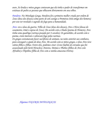 ouro. As lendas e mitos gregos contavam que ela tinha o poder de transformar em
estátuas de pedra as pessoas que olhassem diretamente em seus olhos.

Pandora: Na Mitologia Grega, Pandora foi a primeira mulher criada por ordem de
Zeus (deus dos deuses) como parte de um castigo a Prometeu (titã amigo dos homens)
por este ter revelado o segredo do fogo para a humanidade.
Ares: era o deus da guerra. Filho de Zeus (deus dos deuses), Ares e Hera (deusa do
casamento, irmã e esposa de Zeus). De acordo com a Ilíada (poema de Homero), Ares
tinha uma quadriga (carroça puxada por 4 cavalos). Os garanhões, de acordo com o
poema, eram imortais e soltavam fogo pelas narinas.
Os gregos costumavam fazer sacrifícios de animais, na noite anterior aos combates,
para conseguir a ajuda do deus Ares. De acordo com os mitos gregos, o deus Ares teve
vários filhos e filhas. Entre eles, podemos citar: Cicno (ladrão de estradas que foi
assassinado pelo herói Heracles); Anteros, Deimos e Phobos (filhos de Ares com
Afrodite) e Hipólita (filha de Ares com a rainha amazona Otréra).




       Algumas FIGURAS MITOLOGICAS
 