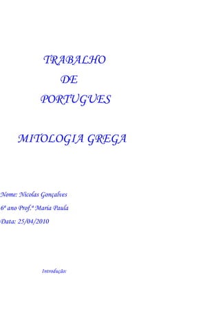 TRABALHO
                       DE
              PORTUGUES


      MITOLOGIA GREGA



Nome: Nicolas Gonçalves
6ª ano Prof.ª Maria Paula
Data: 25/04/2010




               Introdução:
 