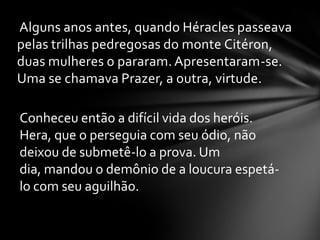 Alguns anos antes, quando Héracles passeava
pelas trilhas pedregosas do monte Citéron,
duas mulheres o pararam. Apresentaram-se.
Uma se chamava Prazer, a outra, virtude.

Conheceu então a difícil vida dos heróis.
Hera, que o perseguia com seu ódio, não
deixou de submetê-lo a prova. Um
dia, mandou o demônio de a loucura espetá-
lo com seu aguilhão.
 