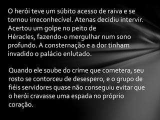 O herói teve um súbito acesso de raiva e se
tornou irreconhecível. Atenas decidiu intervir.
Acertou um golpe no peito de
Héracles, fazendo-o mergulhar num sono
profundo. A consternação e a dor tinham
invadido o palácio enlutado.

Quando ele soube do crime que cometera, seu
rosto se contorceu de desespero, e o grupo de
fiéis servidores quase não conseguiu evitar que
o herói cravasse uma espada no próprio
coração.
 