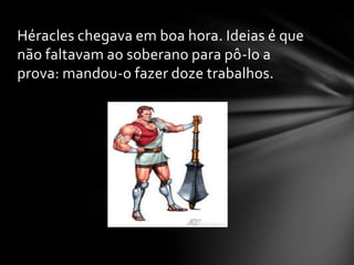 Héracles chegava em boa hora. Ideias é que
não faltavam ao soberano para pô-lo a
prova: mandou-o fazer doze trabalhos.
 