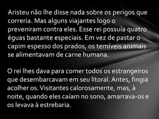 Aristeu não lhe disse nada sobre os perigos que
correria. Mas alguns viajantes logo o
preveniram contra eles. Esse rei possuía quatro
éguas bastante especiais. Em vez de pastar o
capim espesso dos prados, os temíveis animais
se alimentavam de carne humana.

O rei lhes dava para comer todos os estrangeiros
que desembarcavam em seu litoral. Antes, fingia
acolher os. Visitantes calorosamente, mas, à
noite, quando eles caíam no sono, amarrava-os e
os levava à estrebaria.
 