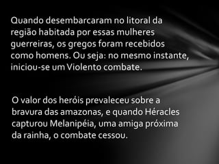 Quando desembarcaram no litoral da
região habitada por essas mulheres
guerreiras, os gregos foram recebidos
como homens. Ou seja: no mesmo instante,
iniciou-se um Violento combate.


O valor dos heróis prevaleceu sobre a
bravura das amazonas, e quando Héracles
capturou Melanipéia, uma amiga próxima
da rainha, o combate cessou.
 
