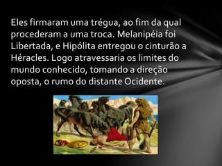 Eles firmaram uma trégua, ao fim da qual
procederam a uma troca. Melanipéia foi
Libertada, e Hipólita entregou o cinturão a
Héracles. Logo atravessaria os limites do
mundo conhecido, tomando a direção
oposta, o rumo do distante Ocidente.
 