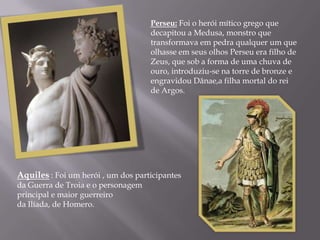 Perseu: Foi o herói mítico grego que
                                    decapitou a Medusa, monstro que
                                    transformava em pedra qualquer um que
                                    olhasse em seus olhos Perseu era filho de
                                    Zeus, que sob a forma de uma chuva de
                                    ouro, introduziu-se na torre de bronze e
                                    engravidou Dânae,a filha mortal do rei
                                    de Argos.




Aquiles : Foi um herói , um dos participantes
da Guerra de Troia e o personagem
principal e maior guerreiro
da Ilíada, de Homero.
 