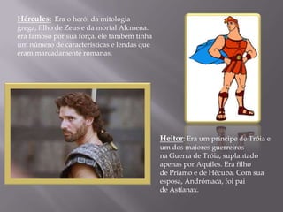 Hércules: Era o herói da mitologia
grega, filho de Zeus e da mortal Alcmena.
era famoso por sua força. ele também tinha
um número de características e lendas que
eram marcadamente romanas.




                                             Heitor: Era um príncipe de Tróia e
                                             um dos maiores guerreiros
                                             na Guerra de Tróia, suplantado
                                             apenas por Aquiles. Era filho
                                             de Príamo e de Hécuba. Com sua
                                             esposa, Andrómaca, foi pai
                                             de Astíanax.
 