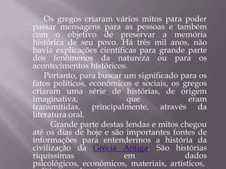 Os gregos criaram vários mitos para poder
passar mensagens para as pessoas e também
com o objetivo de preservar a memória
histórica de seu povo. Há três mil anos, não
havia explicações científicas para grande parte
dos fenômenos da natureza ou para os
acontecimentos históricos.
    Portanto, para buscar um significado para os
fatos políticos, econômicos e sociais, os gregos
criaram uma série de histórias, de origem
imaginativa,               que             eram
transmitidas, principalmente, através da
literatura oral.
      Grande parte destas lendas e mitos chegou
até os dias de hoje e são importantes fontes de
informações para entendermos a história da
civilização da Grécia Antiga. São histórias
riquíssimas               em              dados
psicológicos, econômicos, materiais, artísticos,
 