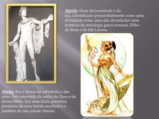Apolo: Deus da juventude e da
                                   luz, identificado primordialmente como uma
                                   divindade solar, uma das divindades mais
                                   ecléticas da mitologia greco-romana. Filho
                                   de Zeus e da titã Latona.




Atena :Era a deusa da sabedoria e das
artes. Foi concebida da união de Zeus e da
deusa Métis. Era uma linda guerreira
protetora de seus heróis escolhidos e
também de sua cidade Atenas.
 