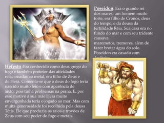 Poseidon: Era o grande rei
                                                dos mares, um homem muito
                                                forte, era filho de Cronos, deus
                                                do tempo, e da deusa da
                                                fertilidade Réia. Sua casa era no
                                                fundo do mar e com seu tridente
                                                causava
                                                maremotos, tremores, além de
                                                fazer brotar água do solo.
                                                Poseidon era casado com
                                                Anfitrite.

Hefesto :Era conhecido como deus grego do
fogo e também protetor das atividades
relacionadas ao metal, era filho de Zeus e
de Hera. Comenta-se que o deus do fogo teria
nascido muito feio e com aparência de
anão, pois tinha problemas na perna. E, por
esse motivo a sua mãe Hera muito
envergonhada teria o jogado ao mar. Mas com
muita generosidade foi recolhida pela deusa
Tétis. Ele que produzia os raios e trovões de
Zeus com seu poder do fogo e metais.
 