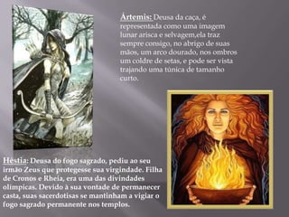 Ártemis: Deusa da caça, é
                                   representada como uma imagem
                                   lunar arisca e selvagem,ela traz
                                   sempre consigo, no abrigo de suas
                                   mãos, um arco dourado, nos ombros
                                   um coldre de setas, e pode ser vista
                                   trajando uma túnica de tamanho
                                   curto.




Héstia: Deusa do fogo sagrado, pediu ao seu
irmão Zeus que protegesse sua virgindade. Filha
de Cronos e Rheia, era uma das divindades
olímpicas. Devido à sua vontade de permanecer
casta, suas sacerdotisas se mantinham a vigiar o
fogo sagrado permanente nos templos.
 