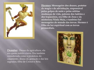 Hermes: Mensageiro dos deuses, protetor
                                da magia e da advinhação, responsável
                                pelos golpes de sorte e pelas súbitas
                                mudanças de vida, patrono dos ladrões e
                                dos trapaceiros, era filho de Zeus e da
                                misteriosa Ninfa Maia, e também fiel
                                mensageiro do mundo das trevas. Hermes é
                                filho da luz espiritual com as trevas
                                primordiais.




Deméter : Deusa da agricultura, ela
era quem nutria a terra. Era também
considerada como a protetora do
casamento, deusa da gestação e das leis
sagradas, filha de Cronos e Réia.
 