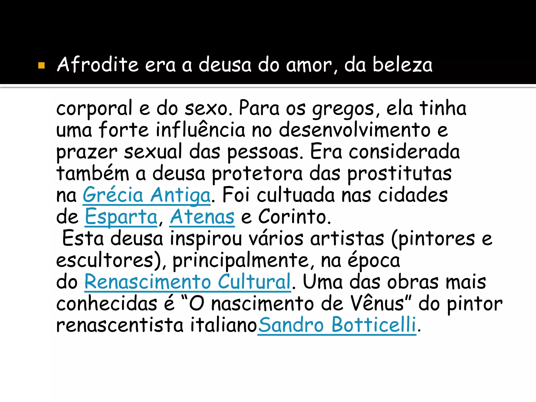    Afrodite era a deusa do amor, da beleza

    corporal e do sexo. Para os gregos, ela tinha
    uma forte influência no desenvolvimento e
    prazer sexual das pessoas. Era considerada
    também a deusa protetora das prostitutas
    na Grécia Antiga. Foi cultuada nas cidades
    de Esparta, Atenas e Corinto.
     Esta deusa inspirou vários artistas (pintores e
    escultores), principalmente, na época
    do Renascimento Cultural. Uma das obras mais
    conhecidas é “O nascimento de Vênus” do pintor
    renascentista italianoSandro Botticelli.
 