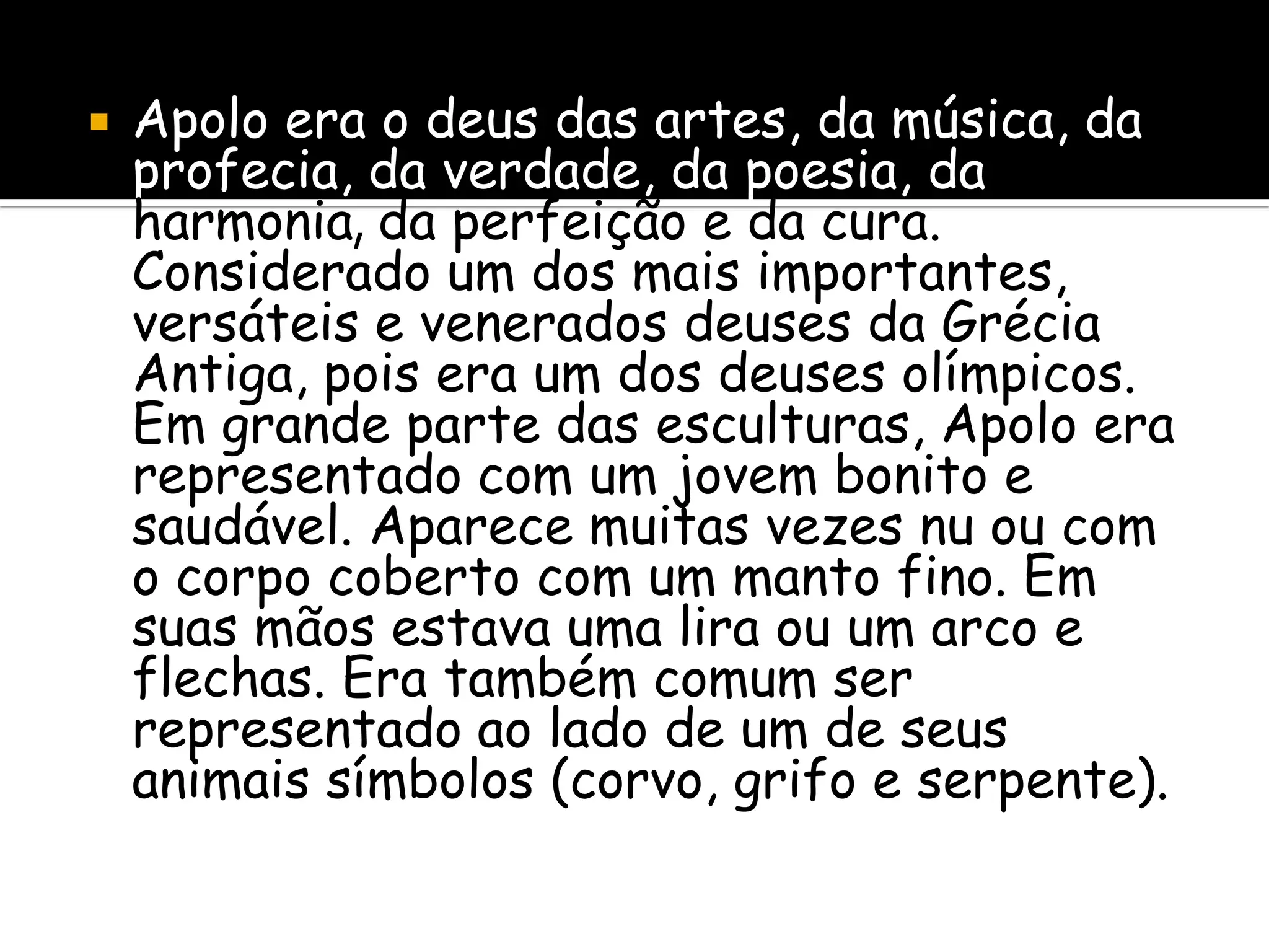    Apolo era o deus das artes, da música, da
    profecia, da verdade, da poesia, da
    harmonia, da perfeição e da cura.
    Considerado um dos mais importantes,
    versáteis e venerados deuses da Grécia
    Antiga, pois era um dos deuses olímpicos.
    Em grande parte das esculturas, Apolo era
    representado com um jovem bonito e
    saudável. Aparece muitas vezes nu ou com
    o corpo coberto com um manto fino. Em
    suas mãos estava uma lira ou um arco e
    flechas. Era também comum ser
    representado ao lado de um de seus
    animais símbolos (corvo, grifo e serpente).
 