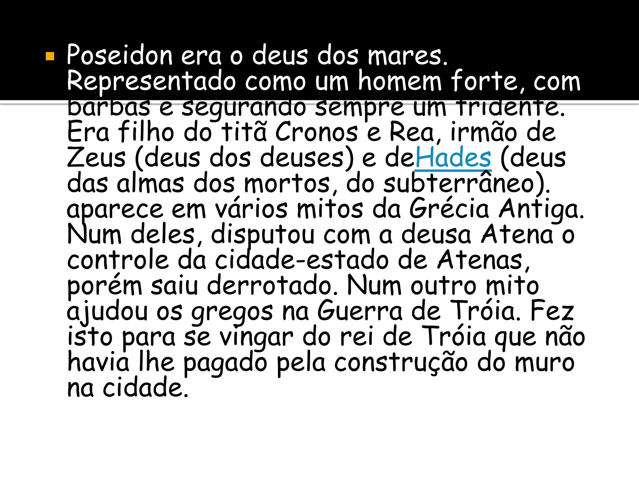    Poseidon era o deus dos mares.
    Representado como um homem forte, com
    barbas e segurando sempre um tridente.
    Era filho do titã Cronos e Rea, irmão de
    Zeus (deus dos deuses) e deHades (deus
    das almas dos mortos, do subterrâneo).
    aparece em vários mitos da Grécia Antiga.
    Num deles, disputou com a deusa Atena o
    controle da cidade-estado de Atenas,
    porém saiu derrotado. Num outro mito
    ajudou os gregos na Guerra de Tróia. Fez
    isto para se vingar do rei de Tróia que não
    havia lhe pagado pela construção do muro
    na cidade.
 