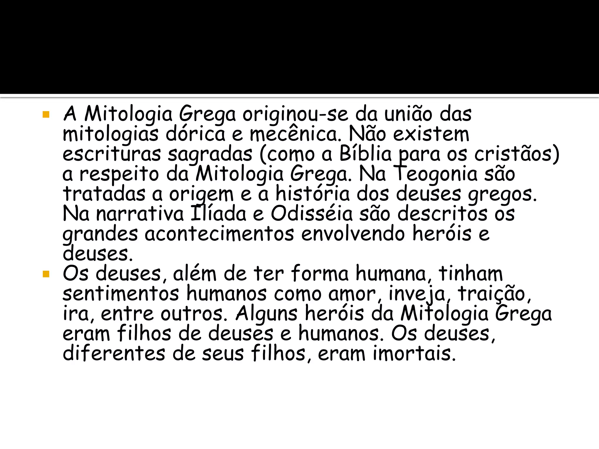 A Mitologia Grega originou-se da união das
  mitologias dórica e mecênica. Não existem
  escrituras sagradas (como a Bíblia para os cristãos)
  a respeito da Mitologia Grega. Na Teogonia são
  tratadas a origem e a história dos deuses gregos.
  Na narrativa Ilíada e Odisséia são descritos os
  grandes acontecimentos envolvendo heróis e
  deuses.
 Os deuses, além de ter forma humana, tinham
  sentimentos humanos como amor, inveja, traição,
  ira, entre outros. Alguns heróis da Mitologia Grega
  eram filhos de deuses e humanos. Os deuses,
  diferentes de seus filhos, eram imortais.
 