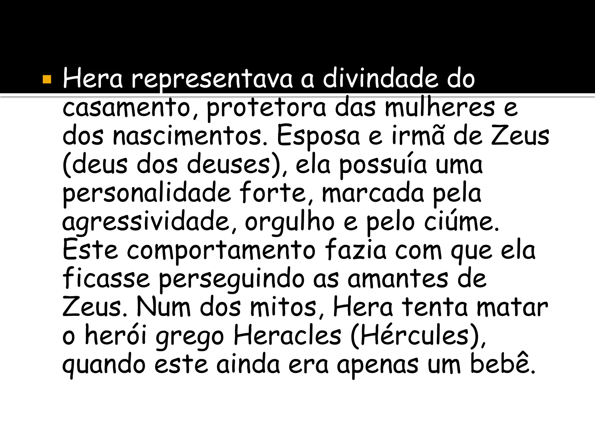    Hera representava a divindade do
    casamento, protetora das mulheres e
    dos nascimentos. Esposa e irmã de Zeus
    (deus dos deuses), ela possuía uma
    personalidade forte, marcada pela
    agressividade, orgulho e pelo ciúme.
    Este comportamento fazia com que ela
    ficasse perseguindo as amantes de
    Zeus. Num dos mitos, Hera tenta matar
    o herói grego Heracles (Hércules),
    quando este ainda era apenas um bebê.
 