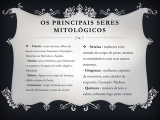  - Heróis : seres mortais, filhos de
deuses com seres humanos. Exemplos :
Herácles ou Hércules e Aquiles.
- Ninfas: seres femininos que habitavam
os campos e bosques, levando alegria e
felicidade.
- Sátiros : figura com corpo de homem,
chifres e patas de bode.
- Centauros : corpo formado por uma
metade de homem e outra de cavalo.
OS PRINCIPAIS SERES
MITOLÓGICOS
 - Sereias : mulheres com
metade do corpo de peixe, atraíam
os marinheiros com seus cantos
atraentes.
- Górgonas : mulheres, espécies
de monstros, com cabelos de
serpentes. Exemplo: Medusa
- Quimera : mistura de leão e
cabra, soltavam fogo pelas ventas.
 