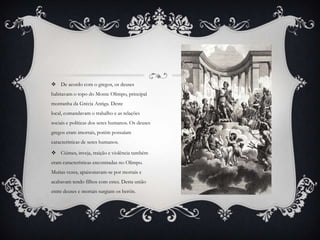  De acordo com o gregos, os deuses
habitavam o topo do Monte Olimpo, principal
montanha da Grécia Antiga. Deste
local, comandavam o trabalho e as relações
sociais e políticas dos seres humanos. Os deuses
gregos eram imortais, porém possuíam
características de seres humanos.
 Ciúmes, inveja, traição e violência também
eram características encontradas no Olimpo.
Muitas vezes, apaixonavam-se por mortais e
acabavam tendo filhos com estes. Desta união
entre deuses e mortais surgiam os heróis.
 