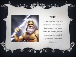 ZEUS
Era o senhor do céu, o deus
das nuvens e das chuvas, e
tinha no raio a sua maior
arma. No entanto, não era
onipotente. Era possível
opor-se a ele ou mesmo
enganá-lo.
 
