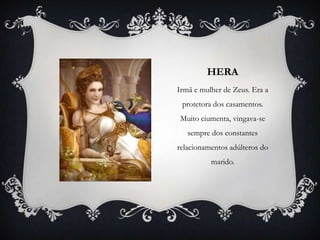 HERA
Irmã e mulher de Zeus. Era a
protetora dos casamentos.
Muito ciumenta, vingava-se
sempre dos constantes
relacionamentos adúlteros do
marido.
 