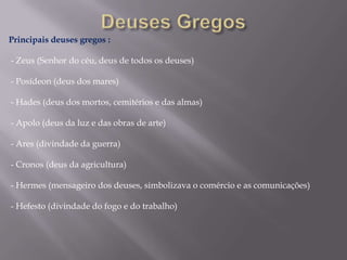 Principais deuses gregos :
- Zeus (Senhor do céu, deus de todos os deuses)
- Posídeon (deus dos mares)
- Hades (deus dos mortos, cemitérios e das almas)

- Apolo (deus da luz e das obras de arte)
- Ares (divindade da guerra)
- Cronos (deus da agricultura)

- Hermes (mensageiro dos deuses, simbolizava o comércio e as comunicações)
- Hefesto (divindade do fogo e do trabalho)

 