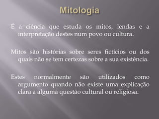 É a ciência que estuda os mitos, lendas e a
interpretação destes num povo ou cultura.
Mitos são histórias sobre seres fictícios ou dos
quais não se tem certezas sobre a sua existência.
Estes normalmente são utilizados como
argumento quando não existe uma explicação
clara a alguma questão cultural ou religiosa.

 