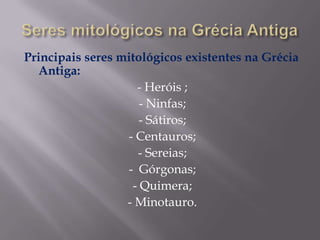Principais seres mitológicos existentes na Grécia
Antiga:
- Heróis ;
- Ninfas;
- Sátiros;
- Centauros;
- Sereias;
- Górgonas;
- Quimera;
- Minotauro.

 