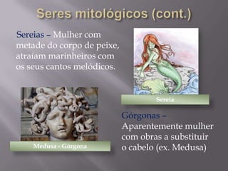 Sereias – Mulher com
metade do corpo de peixe,
atraíam marinheiros com
os seus cantos melódicos.

Sereia

Medusa - Górgona

Górgonas –
Aparentemente mulher
com obras a substituir
o cabelo (ex. Medusa)

 