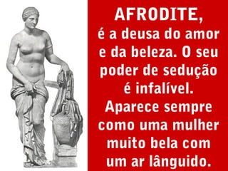 AFRODITE,
é a deusa do amor
e da beleza. O seu
poder de sedução
é infalível.
Aparece sempre
como uma mulher
muito bela com
um ar lânguido.

 