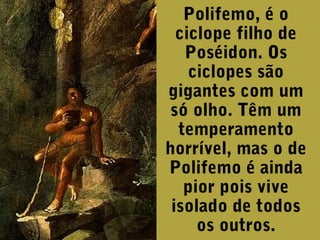 Polifemo, é o
ciclope filho de
Poséidon. Os
ciclopes são
gigantes com um
só olho. Têm um
temperamento
horrível, mas o de
Polifemo é ainda
pior pois vive
isolado de todos
os outros.

 