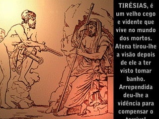 TIRÉSIAS, é
um velho cego
e vidente que
vive no mundo
dos mortos.
Atena tirou-lhe
a visão depois
de ele a ter
visto tomar
banho.
Arrependida
deu-lhe a
vidência para
compensar o

 