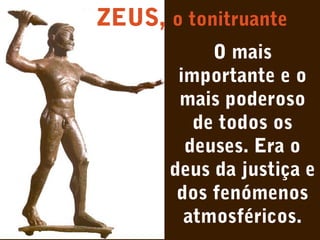 ZEUS, o tonitruante
O mais
importante e o
mais poderoso
de todos os
deuses. Era o
deus da justiça e
dos fenómenos
atmosféricos.

 