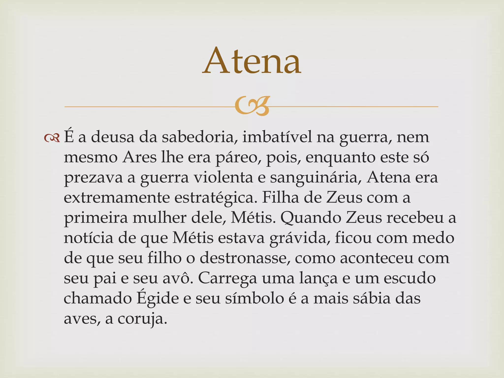 
 É a deusa da sabedoria, imbatível na guerra, nem
mesmo Ares lhe era páreo, pois, enquanto este só
prezava a guerra violenta e sanguinária, Atena era
extremamente estratégica. Filha de Zeus com a
primeira mulher dele, Métis. Quando Zeus recebeu a
notícia de que Métis estava grávida, ficou com medo
de que seu filho o destronasse, como aconteceu com
seu pai e seu avô. Carrega uma lança e um escudo
chamado Égide e seu símbolo é a mais sábia das
aves, a coruja.
Atena
 