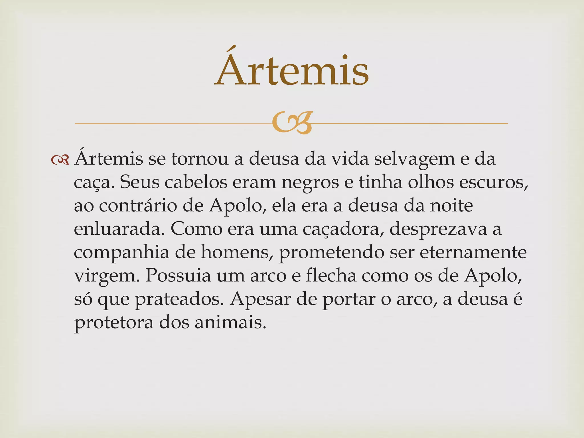 
 Ártemis se tornou a deusa da vida selvagem e da
caça. Seus cabelos eram negros e tinha olhos escuros,
ao contrário de Apolo, ela era a deusa da noite
enluarada. Como era uma caçadora, desprezava a
companhia de homens, prometendo ser eternamente
virgem. Possuia um arco e flecha como os de Apolo,
só que prateados. Apesar de portar o arco, a deusa é
protetora dos animais.
Ártemis
 