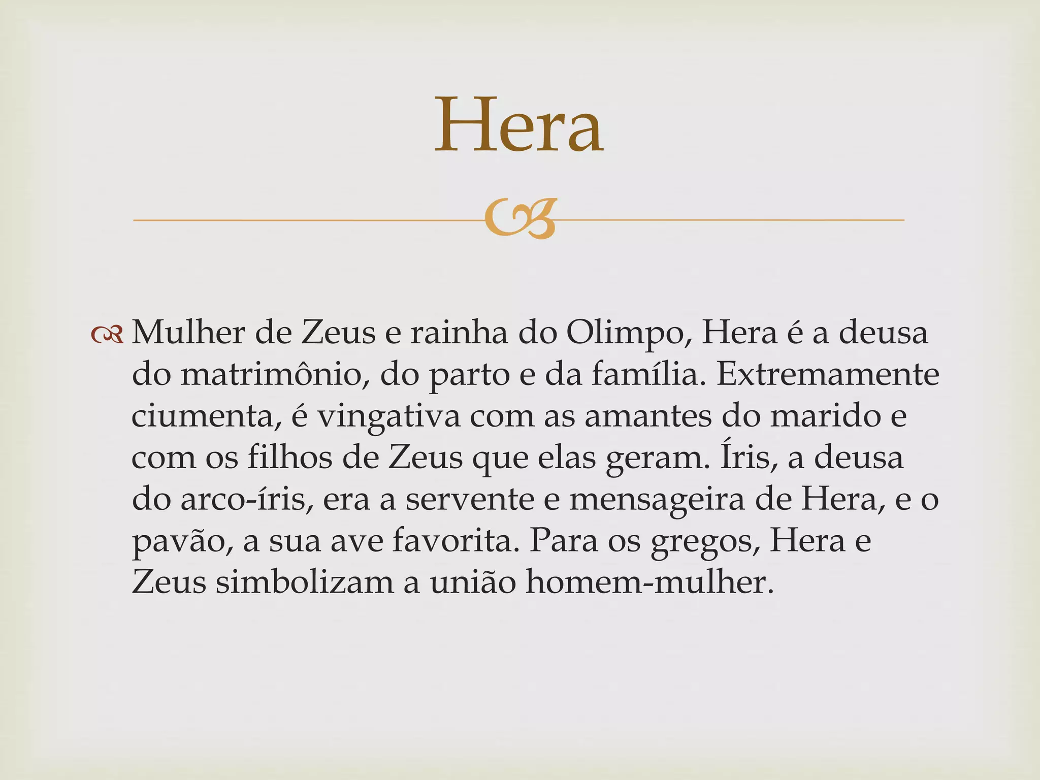 
 Mulher de Zeus e rainha do Olimpo, Hera é a deusa
do matrimônio, do parto e da família. Extremamente
ciumenta, é vingativa com as amantes do marido e
com os filhos de Zeus que elas geram. Íris, a deusa
do arco-íris, era a servente e mensageira de Hera, e o
pavão, a sua ave favorita. Para os gregos, Hera e
Zeus simbolizam a união homem-mulher.
Hera
 
