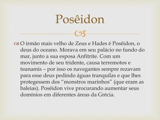 
 O irmão mais velho de Zeus e Hades é Posêidon, o
deus do oceano. Morava em seu palácio no fundo do
mar, junto a sua esposa Anfitrite. Com um
movimento de seu tridente, causa terremotos e
tsunamis – por isso os navegantes sempre rezavam
para esse deus pedindo águas tranquilas e que lhes
protegessem dos “monstros marinhos” (que eram as
baleias). Posêidon vive procurando aumentar seus
domínios em diferentes áreas da Grécia.
Posêidon
 