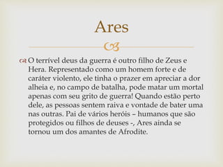
 O terrível deus da guerra é outro filho de Zeus e
Hera. Representado como um homem forte e de
caráter violento, ele tinha o prazer em apreciar a dor
alheia e, no campo de batalha, pode matar um mortal
apenas com seu grito de guerra! Quando estão perto
dele, as pessoas sentem raiva e vontade de bater uma
nas outras. Pai de vários heróis – humanos que são
protegidos ou filhos de deuses -, Ares ainda se
tornou um dos amantes de Afrodite.
Ares
 