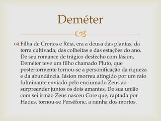 
 Filha de Cronos e Réia, era a deusa das plantas, da
terra cultivada, das colheitas e das estações do ano.
De seu romance de trágico desfecho com Iásion,
Deméter teve um filho chamado Pluto, que
posteriormente tornou-se a personificação da riqueza
e da abundância. Iásion morreu atingido por um raio
fulminante enviado pelo enciumado Zeus ao
surpreender juntos os dois amantes. De sua união
com sei irmão Zeus nasceu Core que, raptada por
Hades, tornou-se Perséfone, a rainha dos mortos.
Deméter
 