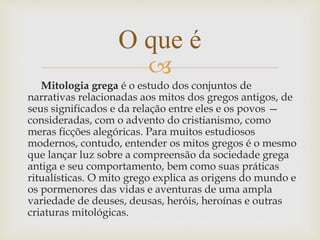 
Mitologia grega é o estudo dos conjuntos de
narrativas relacionadas aos mitos dos gregos antigos, de
seus significados e da relação entre eles e os povos —
consideradas, com o advento do cristianismo, como
meras ficções alegóricas. Para muitos estudiosos
modernos, contudo, entender os mitos gregos é o mesmo
que lançar luz sobre a compreensão da sociedade grega
antiga e seu comportamento, bem como suas práticas
ritualísticas. O mito grego explica as origens do mundo e
os pormenores das vidas e aventuras de uma ampla
variedade de deuses, deusas, heróis, heroínas e outras
criaturas mitológicas.
O que é
 