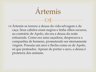 
 Ártemis se tornou a deusa da vida selvagem e da
caça. Seus cabelos eram negros e tinha olhos escuros,
ao contrário de Apolo, ela era a deusa da noite
enluarada. Como era uma caçadora, desprezava a
companhia de homens, prometendo ser eternamente
virgem. Possuia um arco e flecha como os de Apolo,
só que prateados. Apesar de portar o arco, a deusa é
protetora dos animais.
Ártemis
 